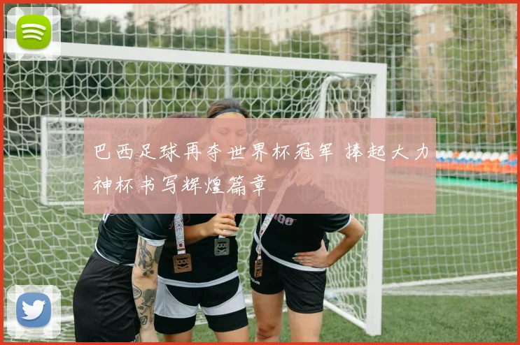 巴西足球再夺世界杯冠军 捧起大力神杯书写辉煌篇章