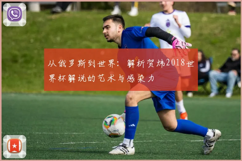 从俄罗斯到世界：解析贺炜2018世界杯解说的艺术与感染力