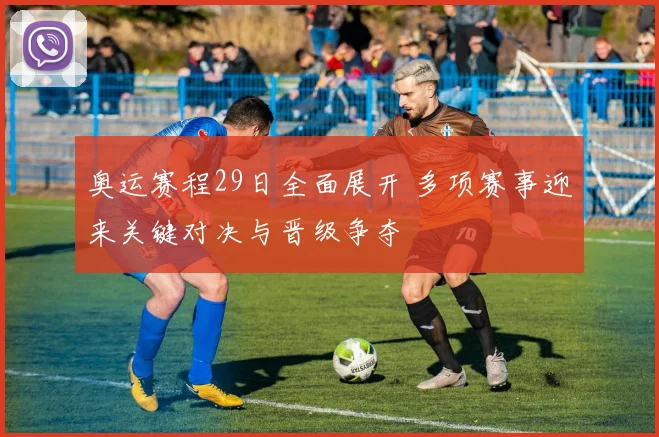 奥运赛程29日全面展开 多项赛事迎来关键对决与晋级争夺