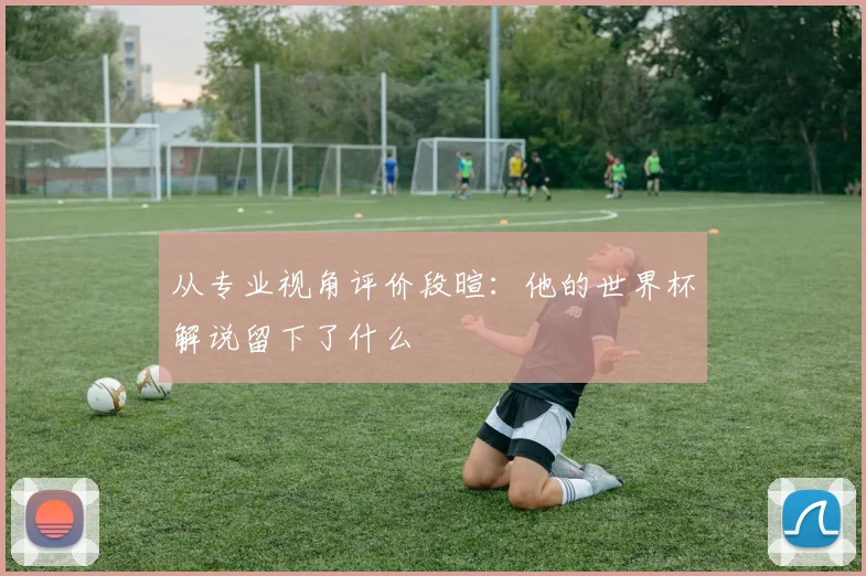 从专业视角评价段暄：他的世界杯解说留下了什么