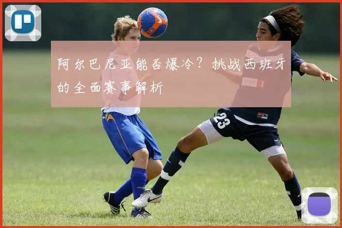阿尔巴尼亚能否爆冷？挑战西班牙的全面赛事解析